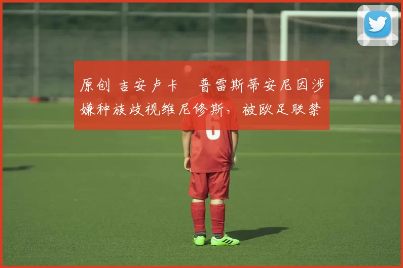 原创 吉安卢卡・普雷斯蒂安尼因涉嫌种族歧视维尼修斯,被欧足联禁赛