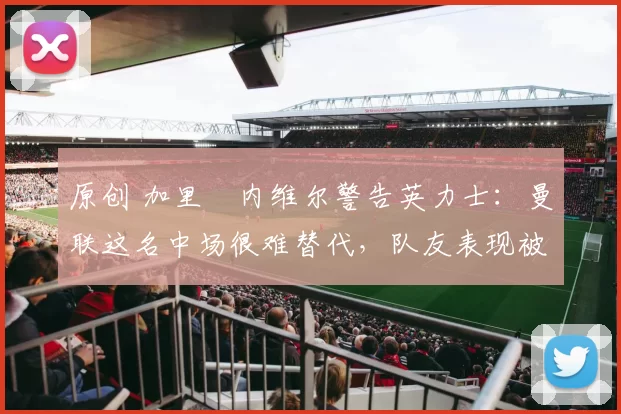 原创 加里・内维尔警告英力士：曼联这名中场很难替代，队友表现被赞 “离谱”