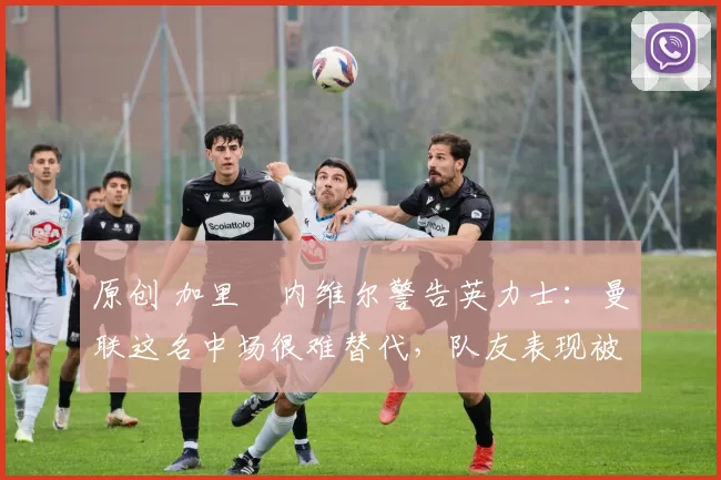 原创 加里・内维尔警告英力士：曼联这名中场很难替代，队友表现被赞 “离谱”