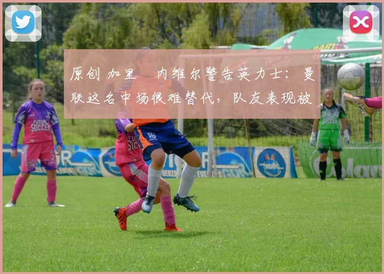 原创 加里・内维尔警告英力士:曼联这名中场很难替代,队友表现被赞 “离谱”