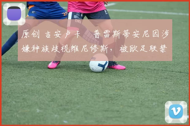 原创 吉安卢卡・普雷斯蒂安尼因涉嫌种族歧视维尼修斯，被欧足联禁赛