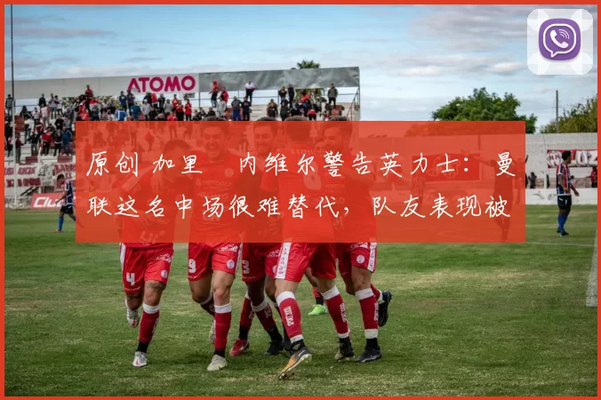 原创 加里・内维尔警告英力士：曼联这名中场很难替代，队友表现被赞 “离谱”