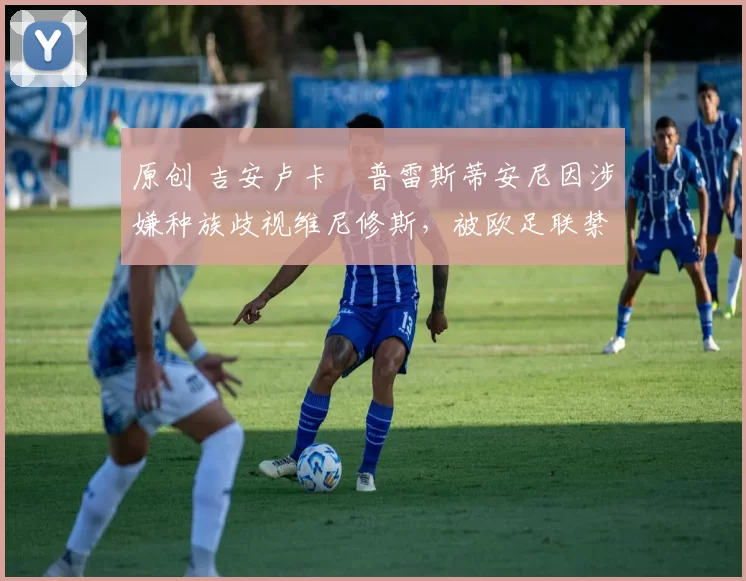 原创 吉安卢卡・普雷斯蒂安尼因涉嫌种族歧视维尼修斯，被欧足联禁赛