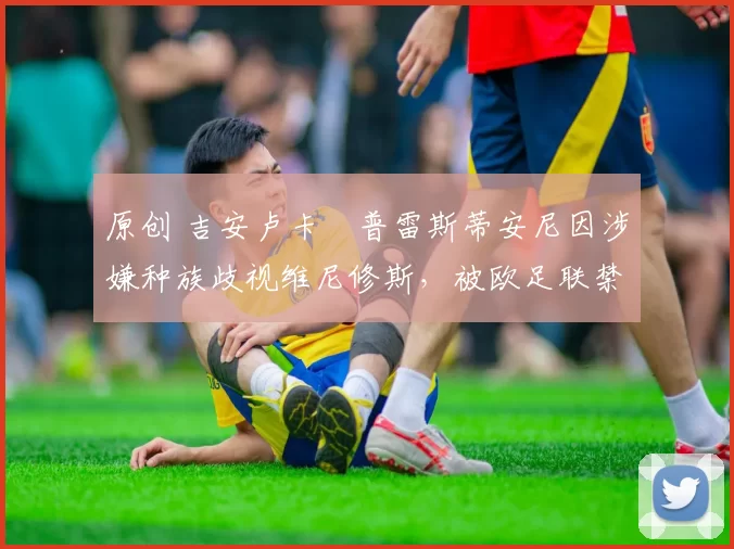 原创 吉安卢卡・普雷斯蒂安尼因涉嫌种族歧视维尼修斯，被欧足联禁赛