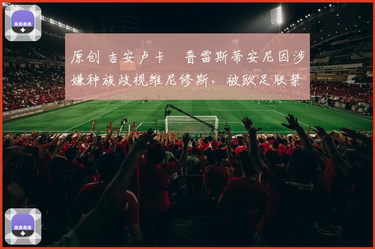 原创 吉安卢卡・普雷斯蒂安尼因涉嫌种族歧视维尼修斯，被欧足联禁赛