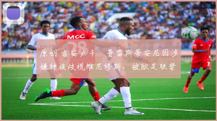 原创 吉安卢卡・普雷斯蒂安尼因涉嫌种族歧视维尼修斯，被欧足联禁赛