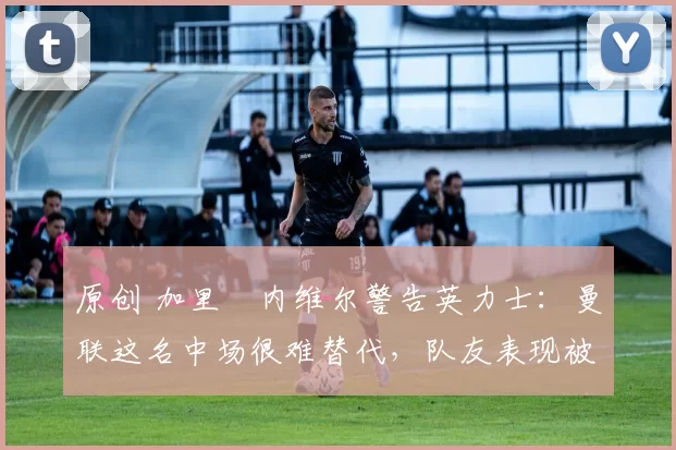 原创 加里・内维尔警告英力士:曼联这名中场很难替代,队友表现被赞 “离谱”