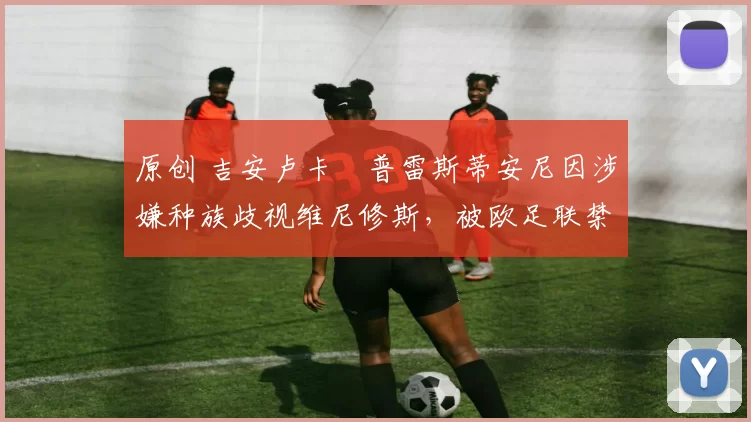 原创 吉安卢卡・普雷斯蒂安尼因涉嫌种族歧视维尼修斯，被欧足联禁赛