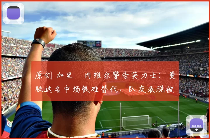 原创 加里・内维尔警告英力士：曼联这名中场很难替代，队友表现被赞 “离谱”