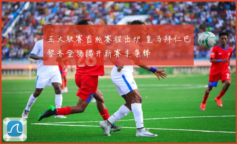 五大联赛首轮赛程出炉 皇马拜仁巴黎齐登场揭开新赛季争锋