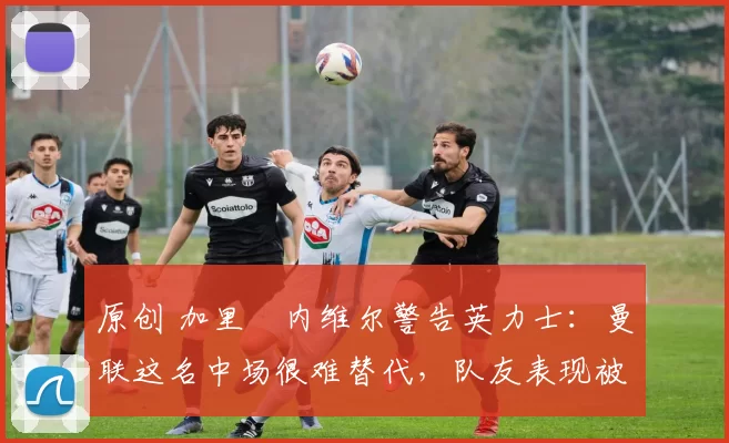 原创 加里・内维尔警告英力士:曼联这名中场很难替代,队友表现被赞 “离谱”
