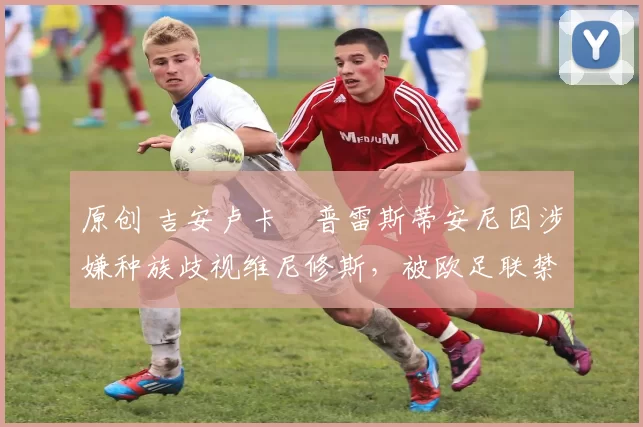 原创 吉安卢卡・普雷斯蒂安尼因涉嫌种族歧视维尼修斯，被欧足联禁赛