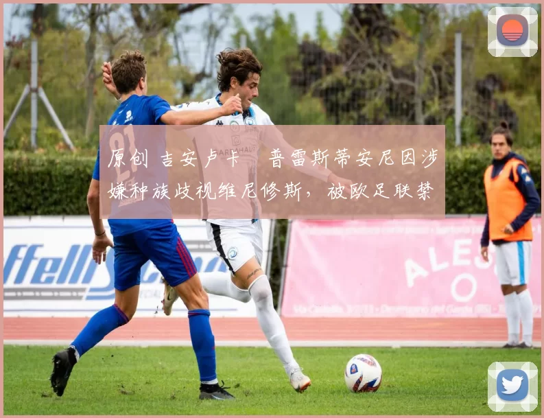 原创 吉安卢卡・普雷斯蒂安尼因涉嫌种族歧视维尼修斯，被欧足联禁赛