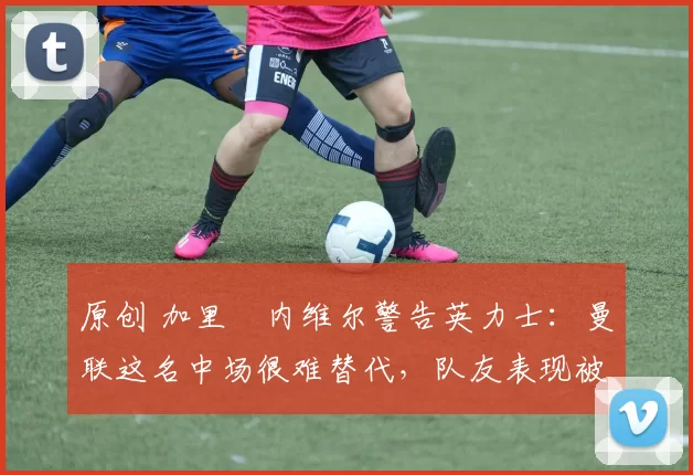 原创 加里・内维尔警告英力士：曼联这名中场很难替代，队友表现被赞 “离谱”