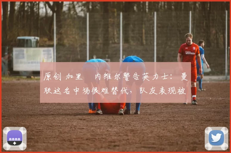 原创 加里・内维尔警告英力士：曼联这名中场很难替代，队友表现被赞 “离谱”