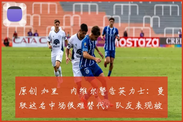 原创 加里・内维尔警告英力士：曼联这名中场很难替代，队友表现被赞 “离谱”