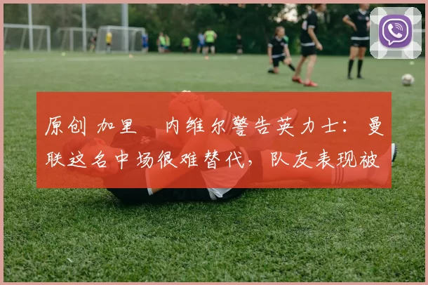 原创 加里・内维尔警告英力士：曼联这名中场很难替代，队友表现被赞 “离谱”