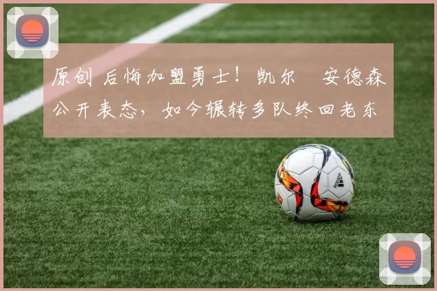 原创 后悔加盟勇士！凯尔・安德森公开表态，如今辗转多队终回老东家