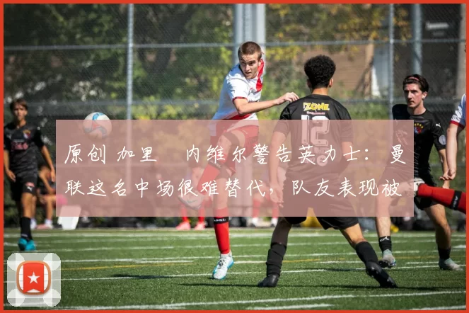 原创 加里・内维尔警告英力士:曼联这名中场很难替代,队友表现被赞 “离谱”