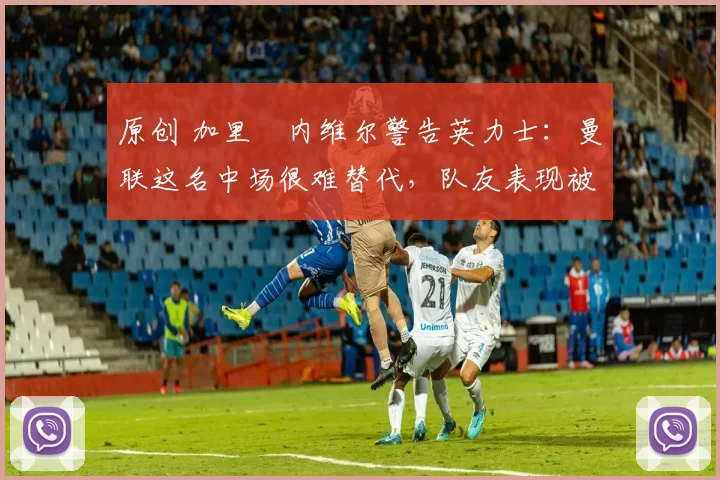 原创 加里・内维尔警告英力士：曼联这名中场很难替代，队友表现被赞 “离谱”