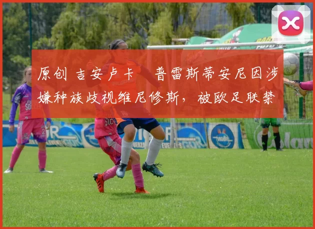 原创 吉安卢卡・普雷斯蒂安尼因涉嫌种族歧视维尼修斯，被欧足联禁赛