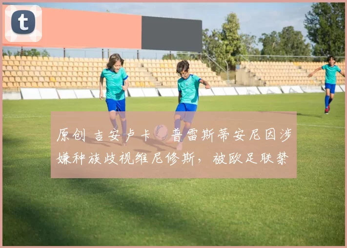 原创 吉安卢卡・普雷斯蒂安尼因涉嫌种族歧视维尼修斯,被欧足联禁赛