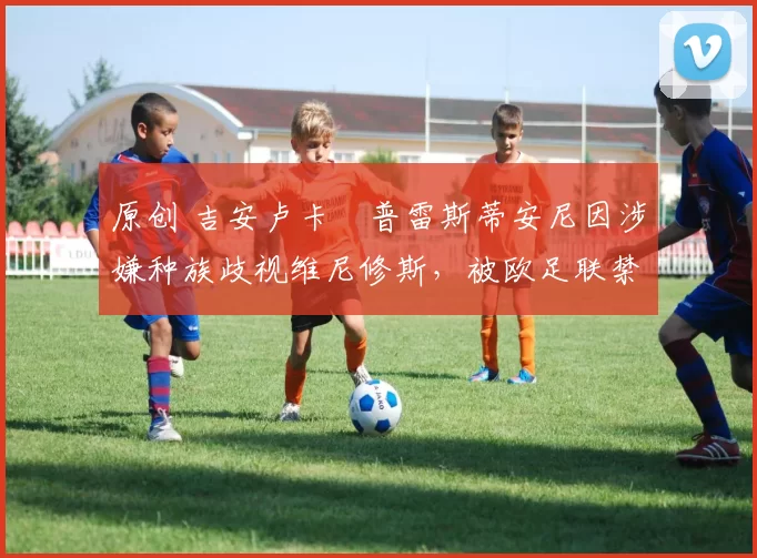 原创 吉安卢卡・普雷斯蒂安尼因涉嫌种族歧视维尼修斯，被欧足联禁赛