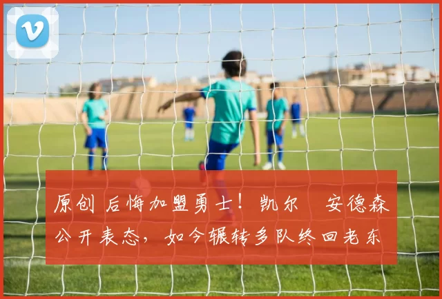 原创 后悔加盟勇士！凯尔・安德森公开表态，如今辗转多队终回老东家