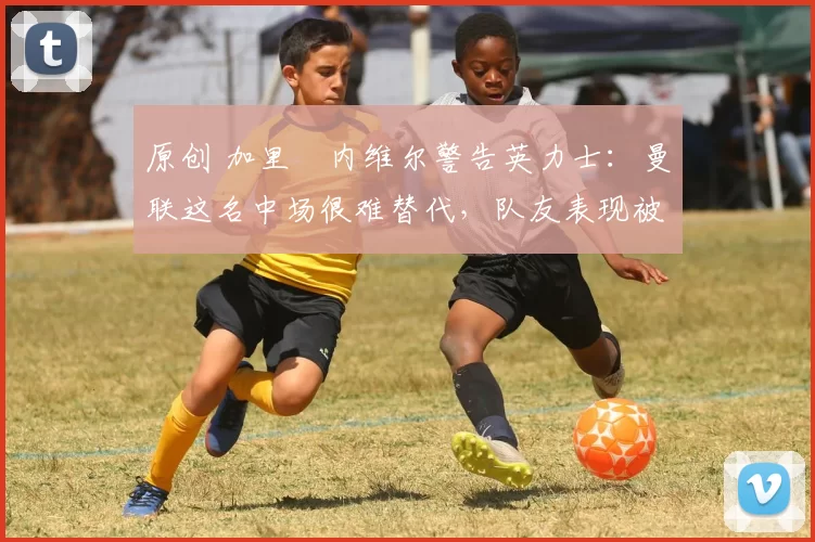 原创 加里・内维尔警告英力士:曼联这名中场很难替代,队友表现被赞 “离谱”