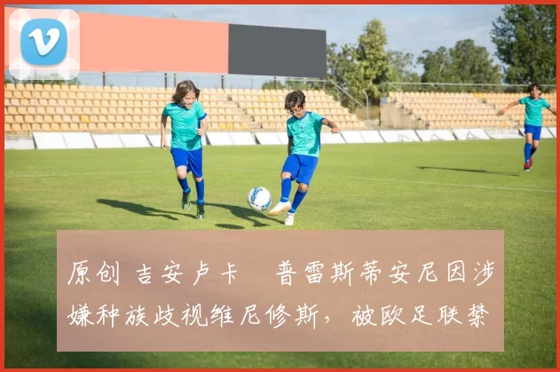 原创 吉安卢卡・普雷斯蒂安尼因涉嫌种族歧视维尼修斯，被欧足联禁赛