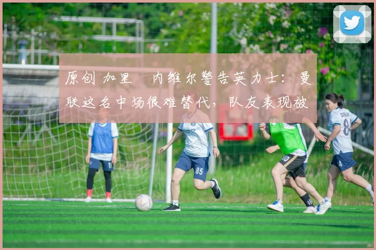 原创 加里・内维尔警告英力士：曼联这名中场很难替代，队友表现被赞 “离谱”