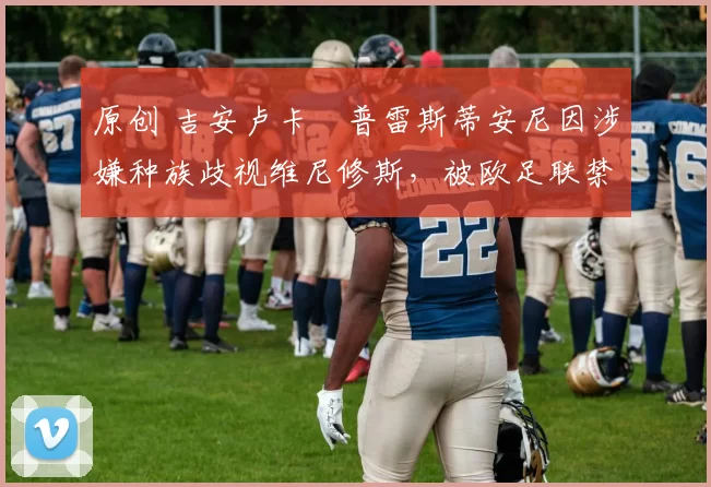 原创 吉安卢卡・普雷斯蒂安尼因涉嫌种族歧视维尼修斯，被欧足联禁赛