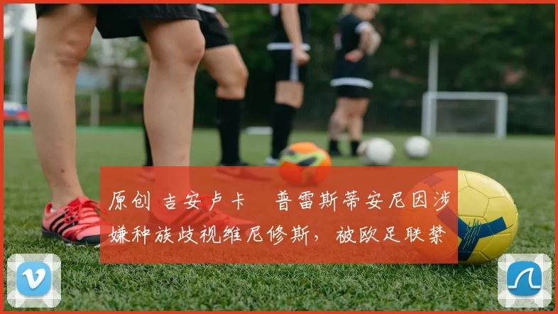 原创 吉安卢卡・普雷斯蒂安尼因涉嫌种族歧视维尼修斯，被欧足联禁赛