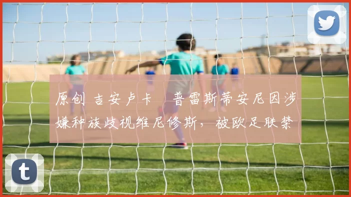 原创 吉安卢卡・普雷斯蒂安尼因涉嫌种族歧视维尼修斯,被欧足联禁赛