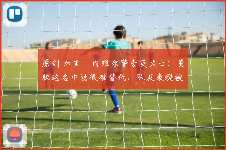 原创 加里・内维尔警告英力士:曼联这名中场很难替代,队友表现被赞 “离谱”