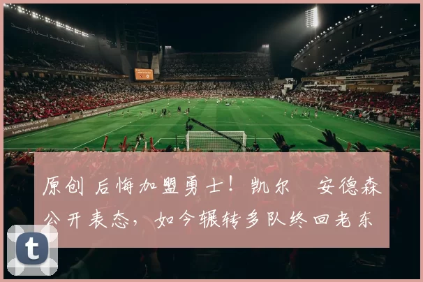 原创 后悔加盟勇士！凯尔・安德森公开表态，如今辗转多队终回老东家