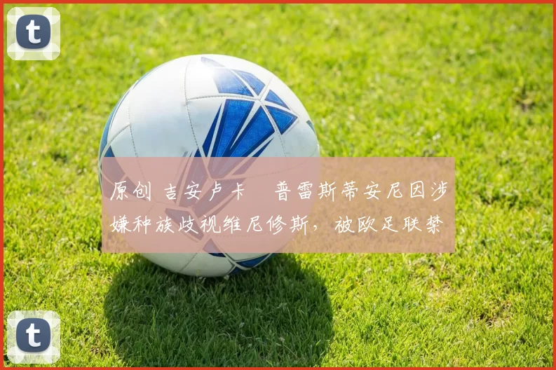 原创 吉安卢卡・普雷斯蒂安尼因涉嫌种族歧视维尼修斯，被欧足联禁赛