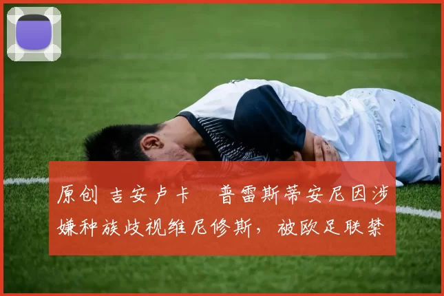 原创 吉安卢卡・普雷斯蒂安尼因涉嫌种族歧视维尼修斯,被欧足联禁赛
