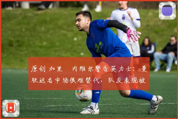 原创 加里・内维尔警告英力士：曼联这名中场很难替代，队友表现被赞 “离谱”