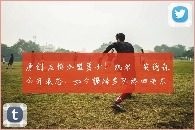 原创 后悔加盟勇士！凯尔・安德森公开表态，如今辗转多队终回老东家