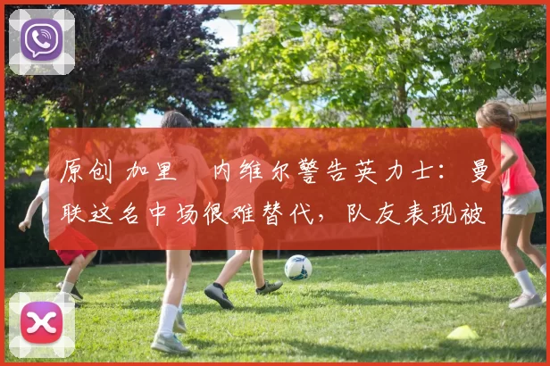 原创 加里・内维尔警告英力士：曼联这名中场很难替代，队友表现被赞 “离谱”