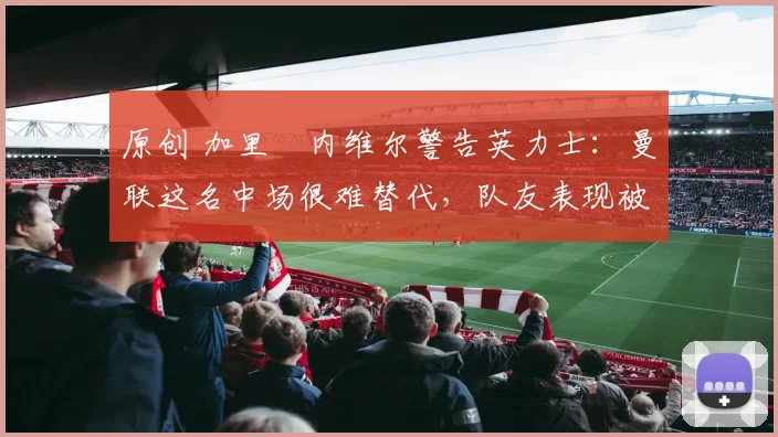 原创 加里・内维尔警告英力士：曼联这名中场很难替代，队友表现被赞 “离谱”