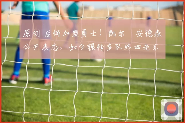 原创 后悔加盟勇士！凯尔・安德森公开表态，如今辗转多队终回老东家