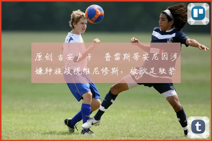 原创 吉安卢卡・普雷斯蒂安尼因涉嫌种族歧视维尼修斯,被欧足联禁赛