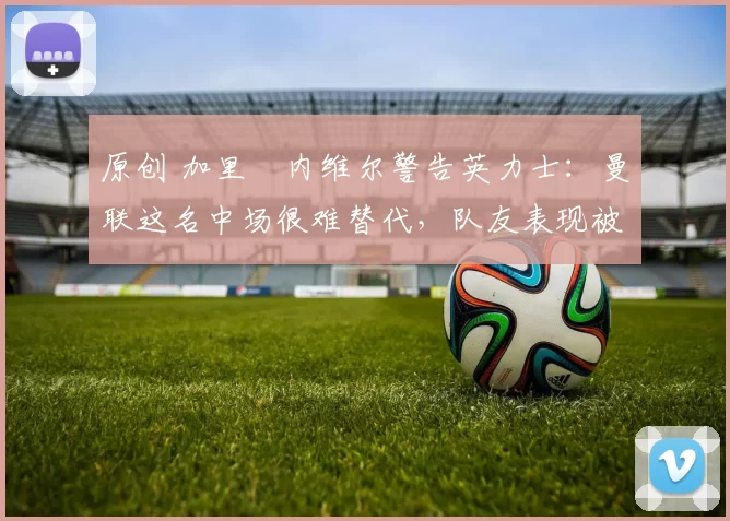 原创 加里・内维尔警告英力士：曼联这名中场很难替代，队友表现被赞 “离谱”