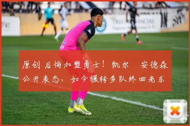 原创 后悔加盟勇士！凯尔・安德森公开表态，如今辗转多队终回老东家