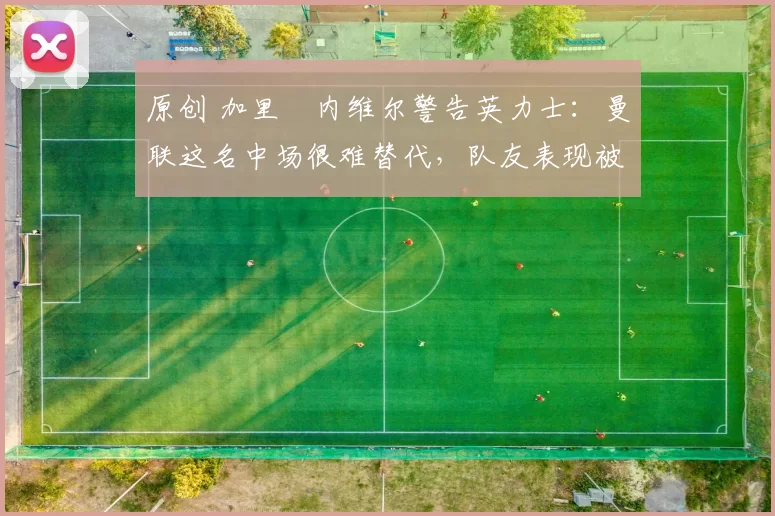 原创 加里・内维尔警告英力士:曼联这名中场很难替代,队友表现被赞 “离谱”