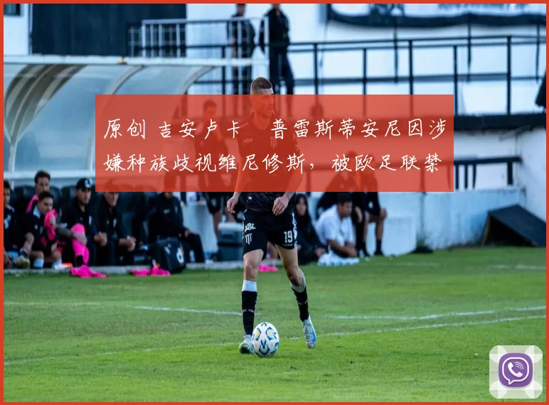 原创 吉安卢卡・普雷斯蒂安尼因涉嫌种族歧视维尼修斯,被欧足联禁赛