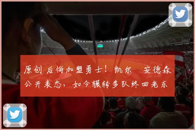 原创 后悔加盟勇士！凯尔・安德森公开表态，如今辗转多队终回老东家