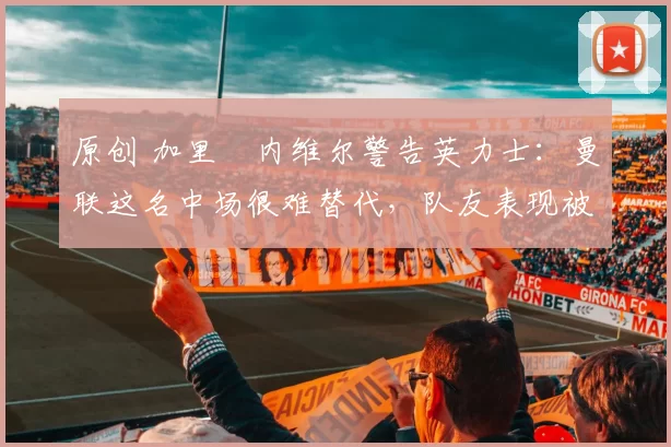 原创 加里・内维尔警告英力士：曼联这名中场很难替代，队友表现被赞 “离谱”